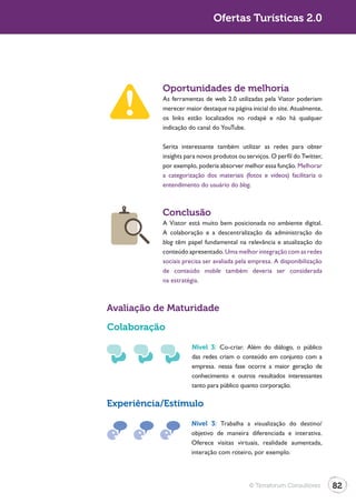 Turismo 2.0                                 Ofertas Turísticas 2.0




                         Oportunidades de melhoria
                         As ferramentas de web 2.0 utilizadas pela Viator poderiam
                         merecer maior destaque na página inicial do site. Atualmente,
                         os links estão localizados no rodapé e não há qualquer
                         indicação do canal do YouTube.

                         Serita interessante também utilizar as redes para obter
                         insights para novos produtos ou serviços. O perfil do Twitter,
                         por exemplo, poderia absorver melhor essa função. Melhorar
                         a categorização dos materiais (fotos e vídeos) facilitaria o
                         entendimento do usuário do blog.



                         Conclusão
                         A Viator está muito bem posicionada no ambiente digital.
                         A colaboração e a descentralização da administração do
                         blog têm papel fundamental na relevância e atualização do
                         conteúdo apresentado. Uma melhor integração com as redes
                         sociais precisa ser avaliada pela empresa. A disponibilização
                         de conteúdo mobile também deveria ser considerada
                         na estratégia.



              Avaliação de Maturidade

              Colaboração

                                    Nível 3: Co-criar. Além do diálogo, o público
                                    das redes criam o conteúdo em conjunto com a
                                    empresa. nessa fase ocorre a maior geração de
                                    conhecimento e outros resultados interessantes
                                    tanto para público quanto corporação.

              Experiência/Estímulo

                                    Nível 3: Trabalha a visualização do destino/
                                    objetivo de maneira diferenciada e interativa.
                                    Oferece visitas virtuais, realidade aumentada,
                                    interação com roteiro, por exemplo.




                                                          © Terraforum Consultores        82
 