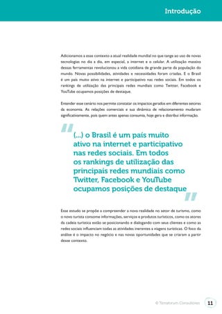 Introdução




Adicionamos a esse contexto a atual realidade mundial no que tange ao uso de novas
tecnologias no dia a dia, em especial, a internet e o celular. A utilização massiva
dessas ferramentas revolucionou a vida cotidiana de grande parte da população do
mundo. Novas possibilidades, atividades e necessidades foram criadas. E o Brasil
é um país muito ativo na internet e participativo nas redes sociais. Em todos os
rankings de utilização das principais redes mundiais como Twitter, Facebook e
YouTube ocupamos posições de destaque.

Entender esse cenário nos permite constatar os impactos gerados em diferentes setores
da economia. As relações comerciais e sua dinâmica de relacionamento mudaram
significativamente, pois quem antes apenas consumia, hoje gera e distribui informação.




       (...) o Brasil é um país muito
       ativo na internet e participativo
       nas redes sociais. Em todos
       os rankings de utilização das
       principais redes mundiais como
       Twitter, Facebook e YouTube
       ocupamos posições de destaque

Esse estudo se propõe a compreender a nova realidade no setor de turismo, como
o novo turista consome informações, serviços e produtos turísticos, como os atores
da cadeia turística estão se posicionando e dialogando com seus clientes e como as
redes sociais influenciam todas as atividades inerentes a viagens turísticas. O foco da
análise é o impacto no negócio e nas novas oportunidades que se criaram a partir
desse contexto.




                                                          © Terraforum Consultores        11
 