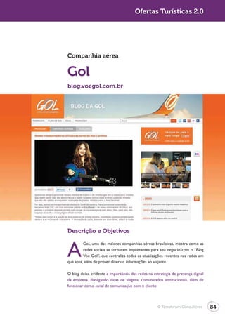 Turismo 2.0                                          Ofertas Turísticas 2.0




              Companhia aérea


              Gol
              blog.voegol.com.br




              Descrição e Objetivos


              A
                       Gol, uma das maiores companhias aéreas brasileiras, mostra como as
                       redes sociais se tornaram importantes para seu negócio com o “Blog
                       Voe Gol”, que centraliza todas as atualizações recentes nas redes em
              que atua, além de prover diversas informações ao viajante.

              O blog deixa evidente a importância das redes na estratégia de presença digital
              da empresa, divulgando dicas de viagens, comunicados institucionais, além de
              funcionar como canal de comunicação com o cliente.




                                                                  © Terraforum Consultores      84
 