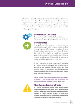 Ofertas Turísticas 2.0




O brasileiro é conhecido como um dos usuários mais ativos do mundo nas redes.
E como companhias aéreas são alvos evidentes de manifestações, positivas ou
negativas, na rede, a Gol procurou levar essas discussões para um ambiente
institucional em que atua ativamente e, assim, pode endereçar os comentários,
repercutir e destacar as manifestações positivas, além de responder e controlar
críticas negativas à empresa.



                    Ferramentas utilizadas
                    Facebook, Twitter, Orkut, Flickr, YouTube, Podcasts,
                    Comentários, Enquete, aplicativo para dispositivos móveis.

                    Pontos fortes
                    A agregação das redes sociais em um só site facilita a
                    visualização da atuação da Gol por parte dos clientes. Cada
                    rede, a princípio, tem diferentes objetivos, todas tendo como
                    foco primordial o relacionamento com o cliente. O Twitter
                    (com mais de 29 mil seguidores) é usado com frequência
                    para atendimento ao cliente, resolução de problemas e
                    resposta a reclamações. Também ajuda a promover e
                    divulgar conteúdos do site, mas em menor grau.

                    O blog é promovido por todas essas redes. A atualização
                    é frequente (cerca de três posts por semana), mas os
                    comentários são escassos, ainda que existam em quase
                    todos os posts, e em sua maioria, respondidos pela equipe
                    de comunicação da Gol, posicionando a empresa quando
                    surge algum questionamento.

                    Apesar de cada rede ter seu foco específico, um ponto a ser
                    ressaltado é a interconexão entre elas: os conteúdos são
                    complementados e promovidos entre as várias redes.

                    Oportunidades de melhoria
                    O Facebook ainda é uma rede que expõe falhas na gestão,
                    uma vez que diversas reclamações ou pontos de atenção feitos
                    no mural ficaram sem atendimento ou resposta de qualquer
                    natureza. O registro histórico continua, por vezes, com
                    respostas dos próprios usuários, mas poucos pronunciamentos
                    oficiais da companhia para atender tais demandas.


                                                     © Terraforum Consultores       85
 