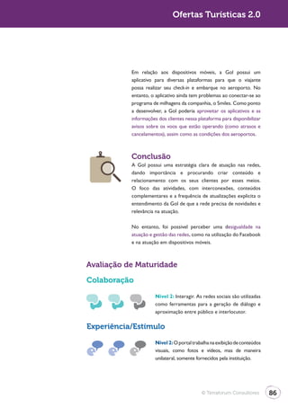 Turismo 2.0                                 Ofertas Turísticas 2.0




                         Em relação aos dispositivos móveis, a Gol possui um
                         aplicativo para diversas plataformas para que o viajante
                         possa realizar seu check-in e embarque no aeroporto. No
                         entanto, o aplicativo ainda tem problemas ao conectar-se ao
                         programa de milhagens da companhia, o Smiles. Como ponto
                         a desenvolver, a Gol poderia aproveitar os aplicativos e as
                         informações dos clientes nessa plataforma para disponibilizar
                         avisos sobre os voos que estão operando (como atrasos e
                         cancelamentos), assim como as condições dos aeroportos.



                         Conclusão
                         A Gol possui uma estratégia clara de atuação nas redes,
                         dando importância e procurando criar conteúdo e
                         relacionamento com os seus clientes por esses meios.
                         O foco das atividades, com interconexões, conteúdos
                         complementares e a frequência de atualizações explicita o
                         entendimento da Gol de que a rede precisa de novidades e
                         relevância na atuação.

                         No entanto, foi possível perceber uma desigualdade na
                         atuação e gestão das redes, como na utilização do Facebook
                         e na atuação em dispositivos móveis.



              Avaliação de Maturidade

              Colaboração
                                    Nível 2: Interagir. As redes sociais são utilizadas
                                    como ferramentas para a geração de diálogo e
                                    aproximação entre público e interlocutor.

              Experiência/Estímulo

                                    Nível 2: O portal trabalha na exibição de conteúdos
                                    visuais, como fotos e vídeos, mas de maneira
                                    unilateral, somente fornecidos pela instituição.




                                                          © Terraforum Consultores        86
 