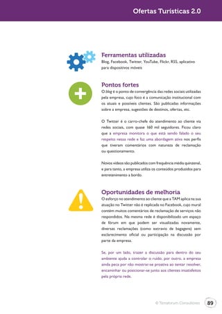 Ofertas Turísticas 2.0




Ferramentas utilizadas
Blog, Facebook, Twitter, YouTube, Flickr, RSS, aplicativo
para dispositivos móveis



Pontos fortes
O blog é o ponto de convergência das redes sociais utilizadas
pela empresa, cujo foco é a comunicação institucional com
os atuais e possíveis clientes. São publicadas informações
sobre a empresa, sugestões de destinos, ofertas, etc.

O Twitter é o carro-chefe do atendimento ao cliente via
redes sociais, com quase 160 mil seguidores. Ficou claro
que a empresa monitora o que está sendo falado o seu
respeito nessa rede e faz uma abordagem ativa nos perfis
que tiveram comentários com natureza de reclamação
ou questionamento.

Novos vídeos são publicados com frequência média quinzenal,
e para tanto, a empresa utiliza os conteúdos produzidos para
entretenimento a bordo.



Oportunidades de melhoria
O esforço no atendimento ao cliente que a TAM aplica na sua
atuação no Twitter não é replicada no Facebook, cujo mural
contém muitos comentários de reclamação de serviços não
respondidos. Na mesma rede é disponibilizado um espaço
de fórum em que podem ser visualizadas novamente,
diversas reclamações (como extravio de bagagens) sem
esclarecimento oficial ou participação na discussão por
parte da empresa.

Se, por um lado, trazer a discussão para dentro do seu
ambiente ajuda a controlar o ruído, por outro, a empresa
ainda peca por não mostrar-se proativa ao tentar resolver,
encaminhar ou posicionar-se junto aos clientes insatisfeitos
pela própria rede.




                                 © Terraforum Consultores       89
 