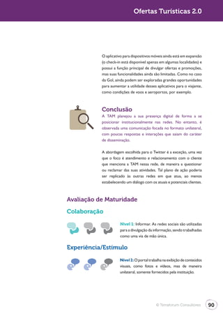 Turismo 2.0                                 Ofertas Turísticas 2.0




                         O aplicativo para dispositivos móveis ainda está em expansão
                         (o check-in está disponível apenas em algumas localidades) e
                         possui a função principal de divulgar ofertas e promoções,
                         mas suas funcionalidades ainda são limitadas. Como no caso
                         da Gol, ainda podem ser exploradas grandes oportunidades
                         para aumentar a utilidade desses aplicativos para o viajante,
                         como condições de voos e aeroportos, por exemplo.



                         Conclusão
                         A TAM planejou a sua presença digital de forma a se
                         posicionar institucionalmente nas redes. No entanto, é
                         observada uma comunicação focada no formato unilateral,
                         com poucas respostas e interações que saiam do caráter
                         de disseminação.

                         A abordagem escolhida para o Twitter é a exceção, uma vez
                         que o foco é atendimento e relacionamento com o cliente
                         que menciona a TAM nessa rede, de maneira a questionar
                         ou reclamar das suas atividades. Tal plano de ação poderia
                         ser replicado às outras redes em que atua, ao menos
                         estabelecendo um diálogo com os atuais e potenciais clientes.



              Avaliação de Maturidade

              Colaboração

                                    Nível 1: Informar. As redes sociais são utilizadas
                                    para a divulgação da informação, sendo trabalhadas
                                    como uma via de mão única.

              Experiência/Estímulo

                                    Nível 2: O portal trabalha na exibição de conteúdos
                                    visuais, como fotos e vídeos, mas de maneira
                                    unilateral, somente fornecidos pela instituição.




                                                          © Terraforum Consultores        90
 