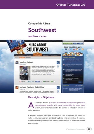 Turismo 2.0                                          Ofertas Turísticas 2.0




              Companhia Aérea


              Southwest
              southwest.com




              Descrição e Objetivos


              A
                       Southwest Airlines é um caso reconhecido mundialmente por buscar
                       constantemente entender a forma de comunicação dos novos meios
                       e, assim, atender às necessidades dos clientes na velocidade em que as
              redes permitem.

              A empresa mantém dois tipos de interação com os clientes: por meio das

              hospedada de seu próprio site, focada em colaborar sobre os destinos atendidos
              pela empresa.


                                                                  © Terraforum Consultores      92
 