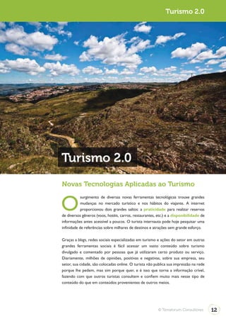 Turismo 2.0




Turismo 2.0
Novas Tecnologias Aplicadas ao Turismo


O
            surgimento de diversas novas ferramentas tecnológicas trouxe grandes
            mudanças no mercado turístico e nos hábitos do viajante. A internet
            proporcionou dois grandes saltos: a praticidade para realizar reservas
de diversos gêneros (voos, hotéis, carros, restaurantes, etc.) e a disponibilidade de
informações antes acessível a poucos. O turista internauta pode hoje pesquisar uma
infinidade de referências sobre milhares de destinos e atrações sem grande esforço.

Graças a blogs, redes sociais especializadas em turismo e ações do setor em outras
grandes ferramentas sociais é fácil acessar um vasto conteúdo sobre turismo
divulgado e comentado por pessoas que já utilizaram certo produto ou serviço.
Diariamente, milhões de opiniões, positivas e negativas, sobre sua empresa, seu
setor, sua cidade, são colocadas online. O turista não publica sua impressão na rede
porque lhe pedem, mas sim porque quer, e é isso que torna a informação crível,
fazendo com que outros turistas consultem e confiem muito mais nesse tipo de
conteúdo do que em conteúdos provenientes de outros meios.




                                                         © Terraforum Consultores       12
 