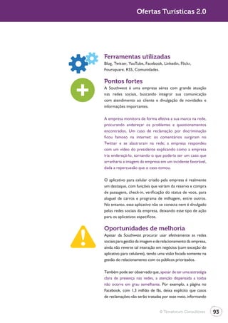 Ofertas Turísticas 2.0




Ferramentas utilizadas
Blog, Twitter, YouTube, Facebook, Linkedin, Flickr,
Foursquare, RSS, Comunidades.

Pontos fortes
A Southwest é uma empresa aérea com grande atuação
nas redes sociais, buscando integrar sua comunicação
com atendimento ao cliente e divulgação de novidades e
informações importantes.

A empresa monitora de forma efetiva a sua marca na rede,
procurando endereçar os problemas e questionamentos
encontrados. Um caso de reclamação por discriminação
ficou famoso na internet: os comentários surgiram no

com um vídeo do presidente explicando como a empresa
iria endereçá-lo, tornando o que poderia ser um caso que
arranharia a imagem da empresa em um incidente favorável,
dada a repercussão que o caso tomou.

O aplicativo para celular criado pela empresa é realmente
um destaque, com funções que variam da reserva e compra
de passagens, check-in, verificação do status de voos, para
aluguel de carros e programa de milhagem, entre outros.
No entanto, esse aplicativo não se conecta nem é divulgado
pelas redes sociais da empresa, deixando esse tipo de ação
para os aplicativos específicos.

Oportunidades de melhoria
Apesar da Southwest procurar usar efetivamente as redes
sociais para gestão da imagem e de relacionamento da empresa,
ainda não reverte tal interação em negócios (com exceção do
aplicativo para celulares), tendo uma visão focada somente na
gestão do relacionamento com os públicos priorizados.

Também pode ser observado que, apesar de ter uma estratégia
clara de presença nas redes, a atenção dispensada a todas
não ocorre em grau semelhante. Por exemplo, a página no
Facebook, com 1,3 milhão de fãs, deixa explícito que casos
de reclamações não serão tratadas por esse meio, informando


                                 © Terraforum Consultores       93
 