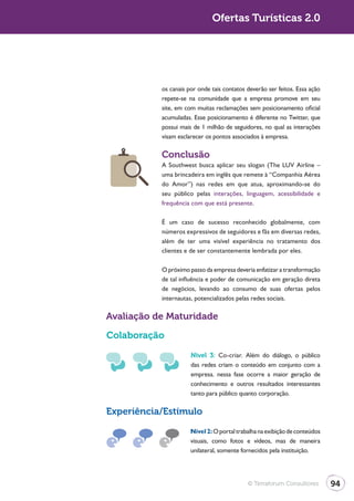 Turismo 2.0                                 Ofertas Turísticas 2.0




                         os canais por onde tais contatos deverão ser feitos. Essa ação
                         repete-se na comunidade que a empresa promove em seu
                         site, em com muitas reclamações sem posicionamento oficial
                         acumuladas. Esse posicionamento é diferente no Twitter, que
                         possui mais de 1 milhão de seguidores, no qual as interações
                         visam esclarecer os pontos associados à empresa.

                         Conclusão
                         A Southwest busca aplicar seu slogan (The LUV Airline –
                         uma brincadeira em inglês que remete à “Companhia Aérea
                         do Amor”) nas redes em que atua, aproximando-se do
                         seu público pelas interações, linguagem, acessibilidade e
                         frequência com que está presente.

                         É um caso de sucesso reconhecido globalmente, com
                         números expressivos de seguidores e fãs em diversas redes,
                         além de ter uma visível experiência no tratamento dos
                         clientes e de ser constantemente lembrada por eles.

                         O próximo passo da empresa deveria enfatizar a transformação
                         de tal influência e poder de comunicação em geração direta
                         de negócios, levando ao consumo de suas ofertas pelos
                         internautas, potencializados pelas redes sociais.

              Avaliação de Maturidade

              Colaboração

                                    Nível 3: Co-criar. Além do diálogo, o público
                                    das redes criam o conteúdo em conjunto com a
                                    empresa. nessa fase ocorre a maior geração de
                                    conhecimento e outros resultados interessantes
                                    tanto para público quanto corporação.

              Experiência/Estímulo
                                    Nível 2: O portal trabalha na exibição de conteúdos
                                    visuais, como fotos e vídeos, mas de maneira
                                    unilateral, somente fornecidos pela instituição.




                                                          © Terraforum Consultores        94
 