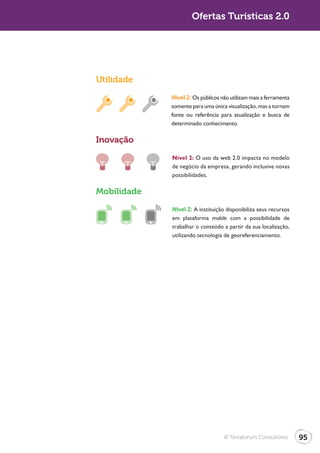Ofertas Turísticas 2.0




Utilidade

             Nível 2: Os públicos não utilizam mais a ferramenta
             somente para uma única visualização, mas a tornam
             fonte ou referência para atualização e busca de
             determinado conhecimento.

Inovação

             Nível 2: O uso da web 2.0 impacta no modelo
             de negócio da empresa, gerando inclusive novas
             possibilidades.

Mobilidade
             Nível 2: A instituição disponibiliza seus recursos
             em plataforma mobile com a possibilidade de
             trabalhar o conteúdo a partir da sua localização,
             utilizando tecnologia de georeferenciamento.




                                   © Terraforum Consultores        95
 