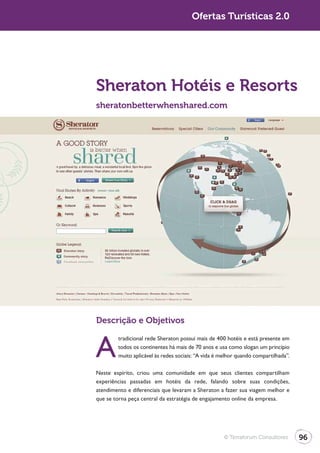 Turismo 2.0                                          Ofertas Turísticas 2.0




              Sheraton Hotéis e Resorts
              sheratonbetterwhenshared.com




              Descrição e Objetivos


              A
                      tradicional rede Sheraton possui mais de 400 hotéis e está presente em
                      todos os continentes há mais de 70 anos e usa como slogan um princípio
                      muito aplicável às redes sociais: “A vida é melhor quando compartilhada”.

              Neste espírito, criou uma comunidade em que seus clientes compartilham
              experiências passadas em hotéis da rede, falando sobre suas condições,
              atendimento e diferenciais que levaram a Sheraton a fazer sua viagem melhor e
              que se torna peça central da estratégia de engajamento online da empresa.




                                                                   © Terraforum Consultores       96
 