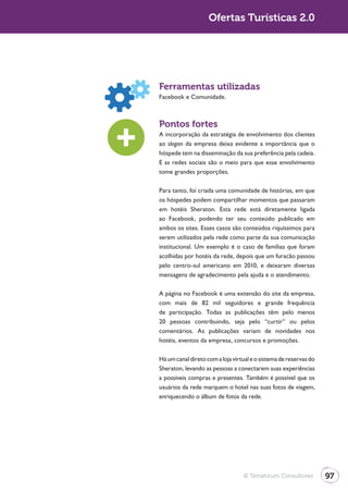Ofertas Turísticas 2.0




Ferramentas utilizadas
Facebook e Comunidade.



Pontos fortes
A incorporação da estratégia de envolvimento dos clientes
ao slogan da empresa deixa evidente a importância que o
hóspede tem na disseminação da sua preferência pela cadeia.
E as redes sociais são o meio para que esse envolvimento
tome grandes proporções.

Para tanto, foi criada uma comunidade de histórias, em que
os hóspedes podem compartilhar momentos que passaram
em hotéis Sheraton. Esta rede está diretamente ligada
ao Facebook, podendo ter seu conteúdo publicado em
ambos os sites. Esses casos são conteúdos riquíssimos para
serem utilizados pela rede como parte da sua comunicação
institucional. Um exemplo é o caso de famílias que foram
acolhidas por hotéis da rede, depois que um furacão passou
pelo centro-sul americano em 2010, e deixaram diversas
mensagens de agradecimento pela ajuda e o atendimento.

A página no Facebook é uma extensão do site da empresa,
com mais de 82 mil seguidores e grande frequência
de participação. Todas as publicações têm pelo menos
20 pessoas contribuindo, seja pelo “curtir” ou pelos
comentários. As publicações variam de novidades nos
hotéis, eventos da empresa, concursos e promoções.

Há um canal direto com a loja virtual e o sistema de reservas do
Sheraton, levando as pessoas a conectarem suas experiências
a possíveis compras e presentes. Também é possível que os
usuários da rede marquem o hotel nas suas fotos de viagem,
enriquecendo o álbum de fotos da rede.




                                  © Terraforum Consultores         97
 