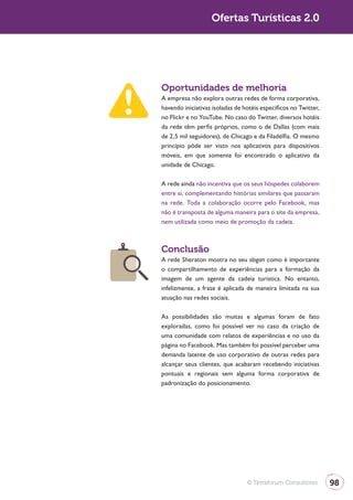 Turismo 2.0                      Ofertas Turísticas 2.0




              Oportunidades de melhoria
              A empresa não explora outras redes de forma corporativa,
              havendo iniciativas isoladas de hotéis específicos no Twitter,
              no Flickr e no YouTube. No caso do Twitter, diversos hotéis
              da rede têm perfis próprios, como o de Dallas (com mais
              de 2,5 mil seguidores), de Chicago e da Filadélfia. O mesmo
              princípio pôde ser visto nos aplicativos para dispositivos
              móveis, em que somente foi encontrado o aplicativo da
              unidade de Chicago.

              A rede ainda não incentiva que os seus hóspedes colaborem
              entre si, complementando histórias similares que passaram
              na rede. Toda a colaboração ocorre pelo Facebook, mas
              não é transposta de alguma maneira para o site da empresa,
              nem utilizada como meio de promoção da cadeia.



              Conclusão
              A rede Sheraton mostra no seu slogan como é importante
              o compartilhamento de experiências para a formação da
              imagem de um agente da cadeia turística. No entanto,
              infelizmente, a frase é aplicada de maneira limitada na sua
              atuação nas redes sociais.

              As possibilidades são muitas e algumas foram de fato
              exploradas, como foi possível ver no caso da criação de
              uma comunidade com relatos de experiências e no uso da
              página no Facebook. Mas também foi possível perceber uma
              demanda latente de uso corporativo de outras redes para
              alcançar seus clientes, que acabaram recebendo iniciativas
              pontuais e regionais sem alguma forma corporativa de
              padronização do posicionamento.




                                               © Terraforum Consultores        98
 