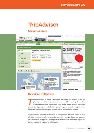 Novos players 2.0




TripAdvisor
tripadvisor.com




Descrição e Objetivos


T
       ripAdvisor.com é a maior comunidade de viagens do mundo e um dos
       pioneiros em iniciativas baseadas em conteúdo gerado pelo usuário.
       Apresenta conselhos de viajantes reais sobre hotéis, resorts, pousadas,
pacotes de viagem, pacotes de férias e guias, divulga comentários e opiniões dos
conteúdos relacionados a viagens e realiza fóruns interativos de viagens.

Conta com uma variedade de recursos de planejamento, incluindo buscas de voos
e hotéis, com links para ferramentas de reserva. Os serviços do site são gratuitos
para os usuários, que geram a maior parte de seu conteúdo, além de ser suportado
por um modelo de negócio de publicidade.


                                                      © Terraforum Consultores       101
 