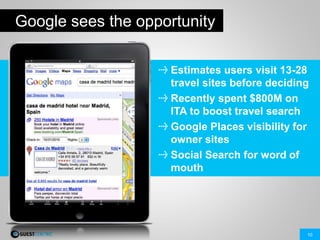 10
Google sees the opportunity
Estimates users visit 13-28
travel sites before deciding
Recently spent $800M on
ITA to boost travel search
Google Places visibility for
owner sites
Social Search for word of
mouth
 