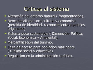 Criticas al sistema Alteración del entorno natural ( fragmentación). Neocolonialismo sociocultural y económico (perdida de identidad, reconocimiento a pueblos originarios). Sistema poco sustentable ( Dimensión: Política, Social, Económica y Ambiental). Mercantilización del turismo. Falta de acceso para población más pobre ( turismo social y educativo). Regulación en la administración turística.