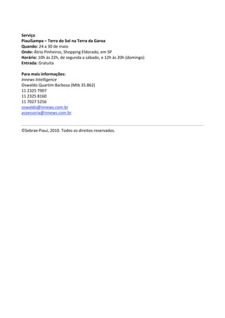  
Serviço 
PiauíSampa – Terra do Sol na Terra da Garoa 
Quando: 24 a 30 de maio 
Onde: Átrio Pinheiros, Shopping Eldorado, em SP 
Horário: 10h às 22h, de segunda a sábado, e 12h às 20h (domingo) 
Entrada: Gratuita 
 
Para mais informações: 
Innews Intelligence 
Oswaldo Quartim Barbosa (Mtb 35.862) 
11 2325 7907 
11 2325 8160 
11 7027 5256 
oswaldo@innews.com.br  
assessoria@innews.com.br  


©Sebrae Piauí, 2010. Todos os direitos reservados. 
 