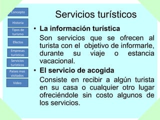 Concepto
Historia
Tipos de
turismo
Efectos
Empresas
turísticas
Servicios
turísticos
Países mas
visitados
Video
Servicios turísticos
• La información turística
Son servicios que se ofrecen al
turista con el objetivo de informarle,
durante su viaje o estancia
vacacional.
• El servicio de acogida
Consiste en recibir a algún turista
en su casa o cualquier otro lugar
ofreciéndole sin costo algunos de
los servicios.
 