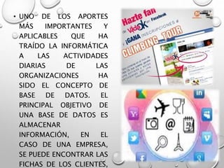 • UNO DE LOS APORTES
MÁS IMPORTANTES Y
APLICABLES QUE HA
TRAÍDO LA INFORMÁTICA
A LAS ACTIVIDADES
DIARIAS DE LAS
ORGANIZACIONES HA
SIDO EL CONCEPTO DE
BASE DE DATOS. EL
PRINCIPAL OBJETIVO DE
UNA BASE DE DATOS ES
ALMACENAR
INFORMACIÓN, EN EL
CASO DE UNA EMPRESA,
SE PUEDE ENCONTRAR LAS
FICHAS DE LOS CLIENTES,
 