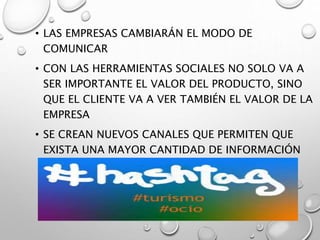 • LAS EMPRESAS CAMBIARÁN EL MODO DE
COMUNICAR
• CON LAS HERRAMIENTAS SOCIALES NO SOLO VA A
SER IMPORTANTE EL VALOR DEL PRODUCTO, SINO
QUE EL CLIENTE VA A VER TAMBIÉN EL VALOR DE LA
EMPRESA
• SE CREAN NUEVOS CANALES QUE PERMITEN QUE
EXISTA UNA MAYOR CANTIDAD DE INFORMACIÓN
DE FORMA RÁPIDA Y DIRECTA.
 