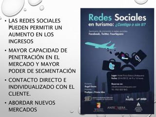 • LAS REDES SOCIALES
PUEDEN PERMITIR UN
AUMENTO EN LOS
INGRESOS
• MAYOR CAPACIDAD DE
PENETRACIÓN EN EL
MERCADO Y MAYOR
PODER DE SEGMENTACIÓN
• CONTACTO DIRECTO E
INDIVIDUALIZADO CON EL
CLIENTE.
• ABORDAR NUEVOS
MERCADOS
 