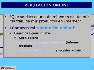 REPUTACION ONLINE ¿Qué se dice de mí, de mi empresa, de mis marcas, de mis productos en Internet? ¿Conozco mi  reputación online ? Hagamos alguna prueba... Google alerts www.gestiondereputacion.com  (informe gratuito) www.socialmention.com  (necesita registro) 