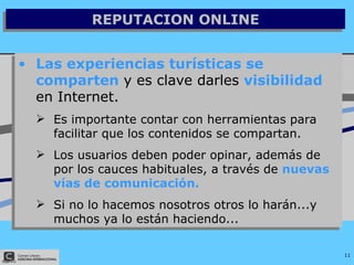 REPUTACION ONLINE Las experiencias turísticas se comparten  y es clave darles  visibilidad  en Internet. Es importante contar con herramientas para facilitar que los contenidos se compartan. Los usuarios deben poder opinar, además de por los cauces habituales, a través de  nuevas vías de comunicación. Si no lo hacemos nosotros otros lo harán...y muchos ya lo están haciendo... 
