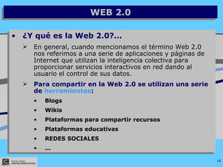 WEB 2.0 ¿Y qué es la Web 2.0?... En general, cuando mencionamos el término Web 2.0 nos referimos a una serie de aplicaciones y páginas de Internet que utilizan la inteligencia colectiva para proporcionar servicios interactivos en red dando al usuario el control de sus datos.   Para compartir en la Web 2.0 se utilizan una serie de  herramientas : Blogs Wikis Plataformas para compartir recursos Plataformas educativas REDES SOCIALES ... 
