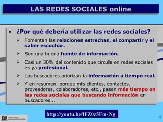 LAS REDES SOCIALES online ¿Por qué debería utilizar las redes sociales? Fomentan las  relaciones estrechas, el compartir y el saber escuchar. Son una buena  fuente de información. Casi un 30% del contenido que circula en redes sociales es ya  profesional. Los buscadores priorizan la   información a tiempo real. Y en resumen, porque mis clientes, contactos, proveedores, colaboradores, etc., pasan   más tiempo en las redes sociales que buscando información  en buscadores...   http://youtu.be/lFZ0z5Fm-Ng   