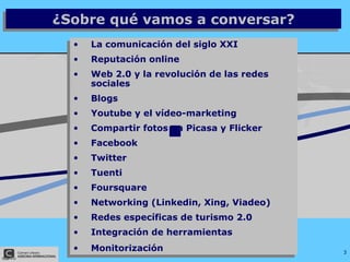 La comunicación del siglo XXI Reputación online Web 2.0 y la revolución de las redes sociales Blogs Youtube y el vídeo-marketing Compartir fotos en Picasa y Flicker Facebook Twitter Tuenti Foursquare Networking (Linkedin, Xing, Viadeo) Redes específicas de turismo 2.0 Integración de herramientas  Monitorización ¿Sobre qué vamos a conversar? 