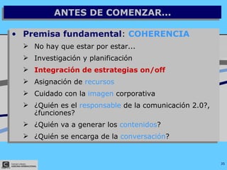 ANTES DE COMENZAR... Premisa fundamental :  COHERENCIA No hay que estar por estar... Investigación y planificación Integración de estrategias on/off Asignación de  recursos Cuidado con la  imagen  corporativa ¿Quién es el  responsable  de la comunicación 2.0?, ¿funciones? ¿Quién va a generar los  contenidos ? ¿Quién se encarga de la  conversación ? 