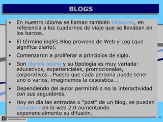 BLOGS En nuestro idioma se llaman también  bitácoras , en referencia a los cuadernos de viaje que se llevaban en los barcos. El término inglés Blog proviene de Web y Log (que significa diario).  Comenzaron a proliferar a principios de siglo. Son  diarios online  y su tipología es muy variada: educativos, experienciales, promocionales, corporativos...Puesto que cada persona puede tener uno o varios, imaginemos la casuística... Dependiendo del autor permitirá o no la interactividad con sus seguidores.  Hoy en día las entradas o “post” de un blog, se pueden  compartir  en la web 2.0 aumentando exponencialmente su difusión. 