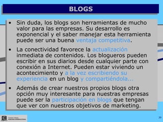 BLOGS Sin duda, los blogs son herramientas de mucho valor para las empresas. Su desarrollo es exponencial y el saber manejar esta herramienta puede ser una buena  ventaja competitiva .  La conectividad favorece la  actualización  inmediata de contenidos. Los blogueros pueden escribir en sus diarios desde cualquier parte con conexión a Internet. Pueden estar viviendo un acontecimiento y  a la vez escribiendo su experiencia  en un blog  y compartiéndola... Además de crear nuestros propios blogs otra opción muy interesante para nuestras empresas puede ser la  participación en blogs  que tengan que ver con nuestros objetivos de marketing. 