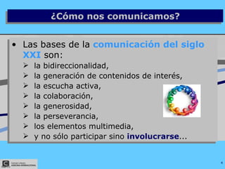 Las bases de la  comunicación del siglo XXI  son:  la bidireccionalidad,  la generación de contenidos de interés,  la escucha activa,  la colaboración,  la generosidad,  la perseverancia,  los elementos multimedia,  y no sólo participar sino  involucrarse ... ¿Cómo nos comunicamos? 