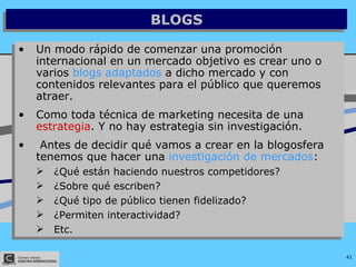 BLOGS Un modo rápido de comenzar una promoción internacional en un mercado objetivo es crear uno o varios  blogs adaptados  a dicho mercado y con contenidos relevantes para el público que queremos atraer. Como toda técnica de marketing necesita de una  estrategia . Y no hay estrategia sin investigación. Antes de decidir qué vamos a crear en la blogosfera tenemos que hacer una  investigación de mercados : ¿Qué están haciendo nuestros competidores? ¿Sobre qué escriben? ¿Qué tipo de público tienen fidelizado? ¿Permiten interactividad? Etc. 