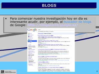 BLOGS Para comenzar nuestra investigación hoy en día es interesante acudir, por ejemplo, al  buscador de blogs  de Google:  http://blogsearch.google.es/   