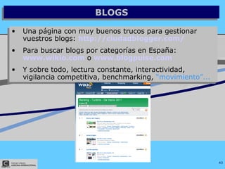 BLOGS Una página con muy buenos trucos para gestionar vuestros blogs:  http://ciudadblogger.com/   Para buscar blogs por categorías en España:   www.wikio.com   o   www.blogpulse. com Y sobre todo, lectura constante, interactividad, vigilancia competitiva, benchmarking,  “movimiento”... 