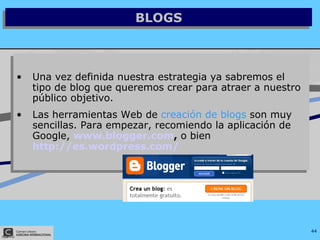 BLOGS Una vez definida nuestra estrategia ya sabremos el tipo de blog que queremos crear para atraer a nuestro público objetivo. Las herramientas Web de  creación de blogs  son muy sencillas. Para empezar, recomiendo la aplicación de Google,  www.blogger.com ,  o bien   http://es.wordpress.com/   