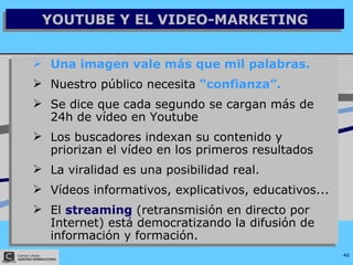 YOUTUBE Y EL VIDEO-MARKETING Una imagen vale más que mil palabras. Nuestro público necesita  “confianza”. Se dice que cada segundo se cargan más de 24h de vídeo en Youtube Los buscadores indexan su contenido y priorizan el vídeo en los primeros resultados La viralidad es una posibilidad real. Vídeos informativos, explicativos, educativos... El  streaming  (retransmisión en directo por Internet) está democratizando la difusión de información y formación. 