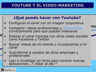 YOUTUBE Y EL VIDEO-MARKETING ¿Qué puedo hacer con Youtube? Configurar el canal con mi imagen corporativa Compartir vídeos profesionales y  etiquetarlos  correctamente para que puedan indexarse Enlazar el canal Youtube con otras redes sociales como Facebook y Twitter Buscar vídeos de mi interés e incorporarlos a mi canal Suscribirme a canales de otras empresas y profesionales Leer e investigar en foros para conocer nuevas aplicaciones...!! Estar al día !! 