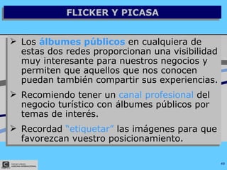 FLICKER Y PICASA Los  álbumes públicos  en cualquiera de estas dos redes proporcionan una visibilidad muy interesante para nuestros negocios y permiten que aquellos que nos conocen puedan también compartir sus experiencias. Recomiendo tener un  canal profesional  del negocio turístico con álbumes públicos por temas de interés. Recordad  “etiquetar”  las imágenes para que favorezcan vuestro posicionamiento. 