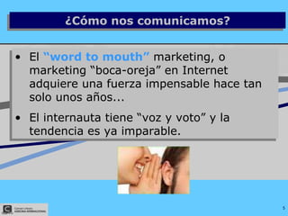 El  “word to mouth”  marketing, o marketing “boca-oreja” en Internet adquiere una fuerza impensable hace tan solo unos años...  El internauta tiene “voz y voto” y la tendencia es ya imparable. ¿Cómo nos comunicamos? 