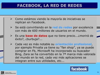 FACEBOOK, LA RED DE REDES Como estámos viendo la mayoría de iniciativas se replican en Facebook. Se está convirtiendo en la  red de redes  por excelencia con más de 600 millones de usuarios en el mundo. Es una  base de datos  que no tiene precio...¿morirá de éxito?, ¿burbuja?... Cada vez es más notable su  orientación profesional , por ejemplo Privalia ya tiene su “fan shop”, ya se puede comprar en Fb, Microsoft ha incorporado su buscador Bing, Zara se ha convertido en la 7ª marca más valorada del mundo en la red, cada vez más aplicaciones se integran entre sus utilidades, etc... 