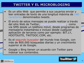 TWITTER Y EL MICROBLOGING Es un sitio Web  que permite a sus usuarios enviar y leer entradas de texto de una longitud máxima de  140 caracteres  denominados  tweets. El envío de estos mensajes se puede realizar a través del sitio Web de Twitter,  www.twitter.com ,  como vía  SMS   desde un teléfono móvil, desde programas de mensajería instantánea e incluso desde cualquier aplicación de terceros  como por ejemplo: BIT.LY, HOOTSUITE, TWITDOC.COM, etc. Es el  segundo buscador  del mundo tras Google, con más de 800.000 búsquedas diarias y un crecimiento superior al de Google. Google y Bing tienen un acuerdo con Twitter para indexar sus contenidos. 