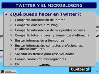 TWITTER Y EL MICROBLOGING ¿Qué puedo hacer en Twitter?: Compartir información de interés Compartir enlaces a mi blog Compartir información de mis perfiles sociales Compartir fotos, vídeos, y elementos multimedia Buscar información a tiempo real Buscar información, contactos profesionales, colaboraciones, etc. Solicitar asistencia para resolver dudas Comunicarme con mis seguidores Etc. ejemplos 