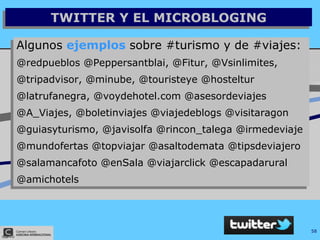 TWITTER Y EL MICROBLOGING Algunos  ejemplos  sobre #turismo y de #viajes: @redpueblos @Peppersantblai, @Fitur, @Vsinlimites,  @tripadvisor, @minube, @touristeye @hosteltur  @latrufanegra, @voydehotel.com @asesordeviajes  @A_Viajes, @boletinviajes @viajedeblogs @visitaragon @guiasyturismo, @javisolfa @rincon_talega @irmedeviaje @mundofertas @topviajar @asaltodemata @tipsdeviajero @salamancafoto @enSala @viajarclick @escapadarural @amichotels 