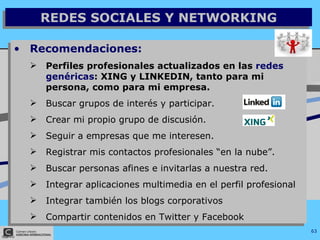 Recomendaciones: Perfiles profesionales actualizados en las  redes genéricas : XING y LINKEDIN, tanto para mi persona, como para mi empresa. Buscar grupos de interés y participar. Crear mi propio grupo de discusión. Seguir a empresas que me interesen. Registrar mis contactos profesionales “en la nube”. Buscar personas afines e invitarlas a nuestra red. Integrar aplicaciones multimedia en el perfil profesional Integrar también los blogs corporativos Compartir contenidos en Twitter y Facebook REDES SOCIALES Y NETWORKING 