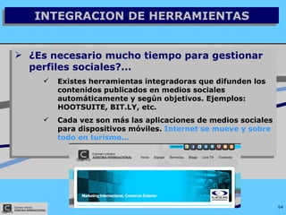 INTEGRACION DE HERRAMIENTAS ¿Es necesario mucho tiempo para gestionar perfiles sociales?... Existes herramientas integradoras que difunden los contenidos publicados en medios sociales automáticamente y según objetivos. Ejemplos: HOOTSUITE, BIT.LY, etc. Cada vez son más las aplicaciones de medios sociales para dispositivos móviles.  Internet se mueve y sobre todo en turismo... 
