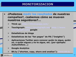 MONITORIZACION ¿Podemos  medir los resultados  de nuestras campañas?, ¿sabemos cómo se mueven nuestros seguidores?... Think up :  http://thinkupapp.com/   Touchgraph:  http://touchgraph.net  ,  http://www. touchgraph .com/ google   Estadísticas de blogs  Estadísticas de las “fan pages” de FB (“Insights”) Aplicaciones Twitter para conocer quién te sigue, quién no, a quién sigues y no te sigue, etc. (por ejemplo: Justunfollow...) Google Analytics  Bit.ly (“shorten, copy, share and analize”):  www.bit.ly   