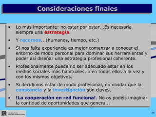Consideraciones finales Lo más importante: no estar por estar...Es necesaria siempre una  estrategia . Y  recursos ...(humanos, tiempo, etc.) Si nos falta experiencia es mejor comenzar a conocer el entorno de modo personal para dominar sus herramientas y poder así diseñar una estrategia profesional coherente. Profesionalmente puede no ser adecuado estar en los medios sociales más habituales, o en todos ellos a la vez y con los mismos objetivos. Si decidimos estar de modo profesional, no olvidar que la  constancia  y la  investigación  son claves. !La cooperación en red funciona! . No os podéis imaginar la cantidad de oportunidades que genera... 
