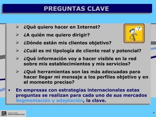 PREGUNTAS CLAVE  ¿Qué quiero hacer en Internet? ¿A quién me quiero dirigir? ¿Dónde están mis clientes objetivo? ¿Cuál es mi tipología de cliente real y potencial? ¿Qué información voy a hacer visible en la red sobre mis establecimientos y mis servicios? ¿Qué herramientas son las más adecuadas para hacer llegar mi mensaje a los perfiles objetivo y en el momento preciso? En empresas con estrategias internacionales estas preguntas se realizan para cada uno de sus mercados  Segmentación y adaptación , la clave. 
