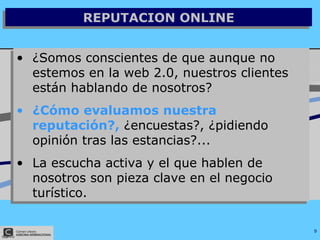 REPUTACION ONLINE ¿Somos conscientes de que aunque no estemos en la web 2.0, nuestros clientes están hablando de nosotros? ¿Cómo evaluamos nuestra reputación?,  ¿encuestas?, ¿pidiendo opinión tras las estancias?... La escucha activa y el que hablen de nosotros son pieza clave en el negocio turístico.  
